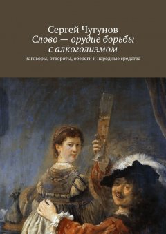 Сергей Чугунов - Слово – орудие борьбы с алкоголизмом. Заговоры, отвороты, обереги и народные средства