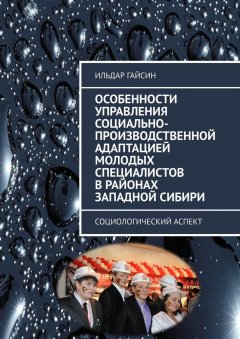 Ильдар Гайсин - Особенности управления социально-производственной адаптацией молодых специалистов в районах Западной Сибири. Социологический аспект