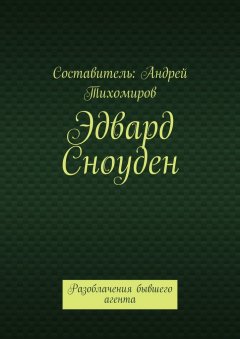 Андрей Тихомиров - Эдвард Сноуден. Разоблачения бывшего агента