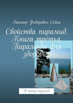 Виктор Себин - Свойства пирамид. Книга третья. Пирамиды для здоровья. В тайну пирамид