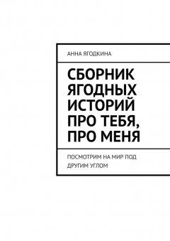 Анна Ягодкина - Сборник ягодных историй про тебя, про меня. Посмотрим на мир под другим углом