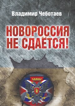 Владимир Чеботаев - Новороссия не сдается. Посвящается героям Новороссии, павшим и живым