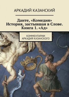 Аркадий Казанский - Данте, «Комедия». История, застывшая в Слове. Книга 1. «Ад». Комментарии Аркадия Казанского