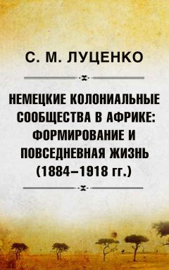 Сергей Луценко - Немецкие колониальные сообщества в Африке: Формирование и повседневная жизнь (1884-1918 гг.)