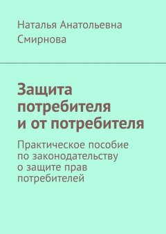 Наталья Смирнова - Защита потребителя и от потребителя. Практическое пособие по законодательству о защите прав потребителей