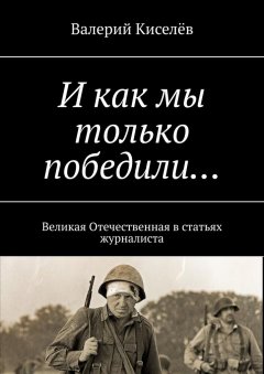 Валерий Киселёв - И как мы только победили… Великая Отечественная в статьях журналиста