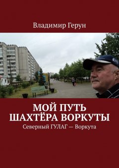 Владимир Герун - Мой путь шахтёра Воркуты. Северный ГУЛАГ – Воркута