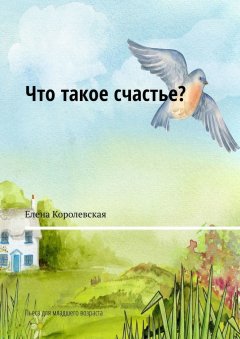 Елена Королевская - Что такое счастье? Пьеса для младшего возраста