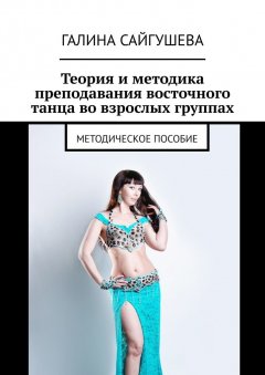 Галина Сайгушева - Теория и методика преподавания восточного танца во взрослых группах. Методическое пособие