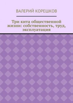 Валерий Корешков - Три кита общественной жизни: собственность, труд, эксплуатация