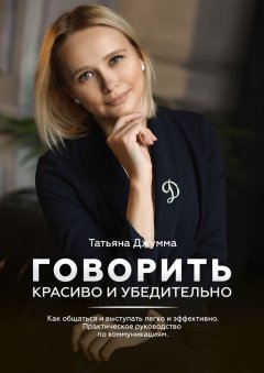 Татьяна Джумма - Говорить красиво и убедительно. Как общаться и выступать легко и эффективно. Практическое руководство по коммуникациям