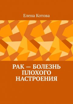 Елена Котова - Рак – болезнь плохого настроения. Советы перед началом лечения