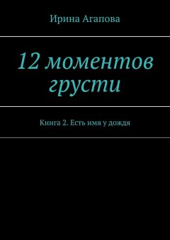 Ирина Агапова - 12 моментов грусти. Книга 2. Есть имя у дождя