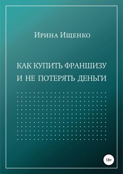 Ирина Ищенко - Как купить франшизу и не потерять деньги