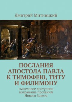 Дмитрий Митницкий - Послания апостола Павла к Тимофею, Титу и Филимону. Смысловое доступное изложение посланий Нового Завета