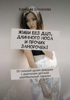 Камилла Шоканова - Живи без ДЦП, длинного носа и прочих заморочек! От сильной духом девушки с диагнозом детский церебральный паралич