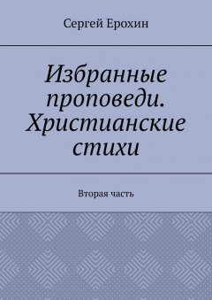 Сергей Ерохин - Избранные проповеди. Христианские стихи. Вторая часть