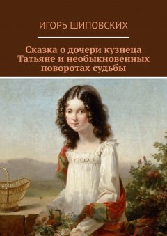 Игорь Шиповских - Сказка о дочери кузнеца Татьяне и необыкновенных поворотах судьбы. Новелла-сказка