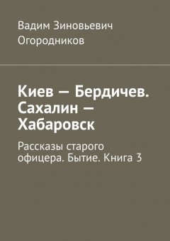 Вадим Огородников - Киев – Бердичев. Сахалин – Хабаровск. Рассказы старого офицера. Бытие. Книга 3