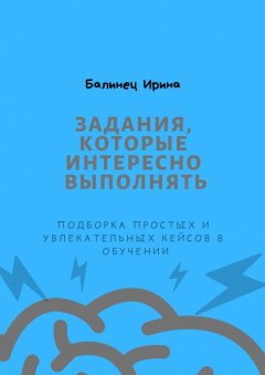 Ирина Балинец - Задания, которые интересно выполнять. Подборка простых и увлекательных кейсов в обучении