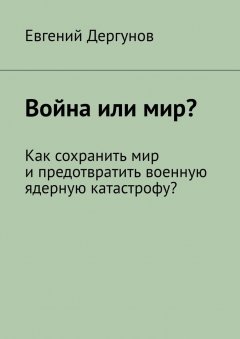 Евгений Дергунов - Война или мир? Как сохранить мир и предотвратить военную ядерную катастрофу?