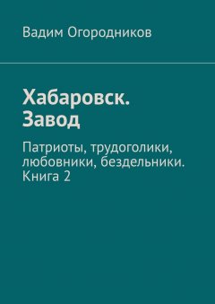 Вадим Огородников - Хабаровск. Завод. Патриоты, трудоголики, любовники, бездельники. Книга 2