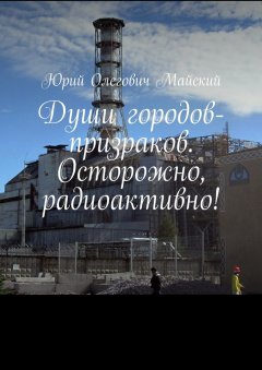 Юрий Майский - Души городов-призраков. Осторожно, радиоактивно!