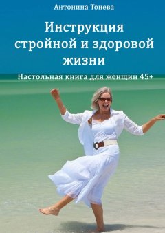 Антонина Тонева - Инструкция стройной и здоровой жизни. Настольная книга для женщин 45+