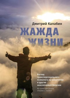 Дмитрий Калабин - Жажда жизни. Взгляд трансперсонального психолога на онкологию и другие неизлечимые болезни. Из цикла рассказов «Людям о Людях»