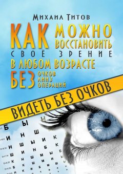 Михаил Титов - Видеть без очков. Как можно восстановить своё зрение в любом возрасте без очков, линз и операций