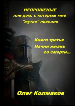 Олег Колмаков - Непрошеные, или Дом, с которым мне «жутко» повезло. Книга третья. Начни жизнь со смерти…