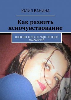 Юлия Ванина - Как развить ясночувствование. Дневник телесно-чувственных ощущений