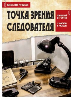 Александр Чумаков - ТОЧКА ЗРЕНИЯ СЛЕДОВАТЕЛЯ. Жизненный детектив с юмором и ужасом