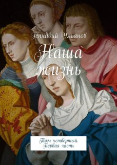 Геннадий Ульянов - Наша жизнь. Том четвёртый. Первая часть