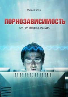 Михаил Титов - Порнозависимость. Как порно меняет Ваш мир…