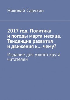 Николай Савухин - 2017 год. Политика и погоды марта месяца. Тенденция развития и движения к…чему? Издание для узкого круга читателей