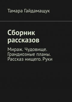 Тамара Гайдамащук - Сборник рассказов. Мираж. Чудовище. Грандиозные планы. Рассказ нищего. Руки