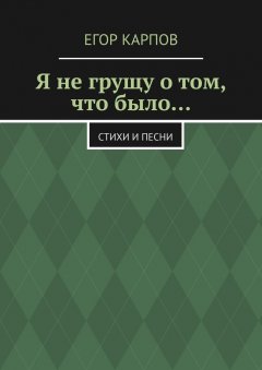 Егор Карпов - Я не грущу о том, что было… Стихи и песни