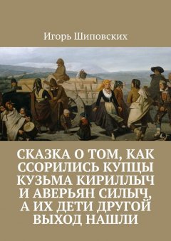 Игорь Шиповских - Сказка о том, как ссорились купцы Кузьма Кириллыч и Аверьян Силыч, а их дети другой выход нашли. Новелла-сказка