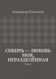 Владимир Платонов - Сибирь – любовь моя, неразделённая. Том I