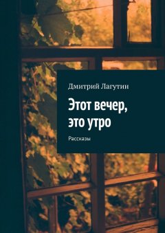 Дмитрий Лагутин - Этот вечер, это утро. Рассказы
