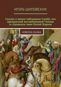 Игорь Шиповских - Сказка о юном табунщике Самбу, его прекрасной возлюбленной Улпане и страшном змее Олгой-Хорхое. Новелла-сказка