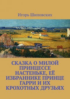 Игорь Шиповских - Сказка о милой принцессе Настеньке, её избраннике принце Гарри и их крохотных друзьях. Новелла-сказка