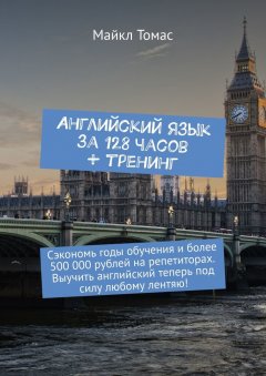 Майкл Томас - Английский язык за 128 часов + тренинг. Сэкономь годы обучения и более 500 000 рублей на репетиторах. Выучить английский теперь под силу любому лентяю!