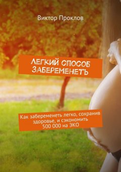 Виктор Проклов - Легкий способ забеременеть. Как забеременеть легко, сохранив здоровье, и сэкономить 500 000 на ЭКО