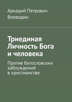 Аркадий Воеводин - Триединая Личность Бога и человека. Против богословских заблуждений в христианстве