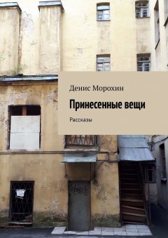 Денис Морохин - Принесенные вещи. Рассказы