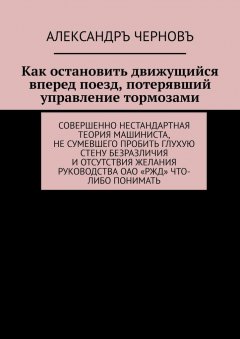 Александръ Черновъ - Как остановить движущийся вперед поезд, потерявший управление тормозами. Совершенно нестандартная теория машиниста, не сумевшего пробить глухую стену безразличия и отсутствия желания руководства ОАО «РЖД» что-либо понимать