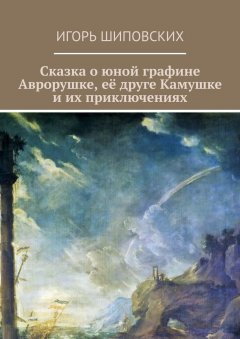 Игорь Шиповских - Сказка о юной графине Аврорушке, её друге Камушке и их приключениях. Новелла-сказка