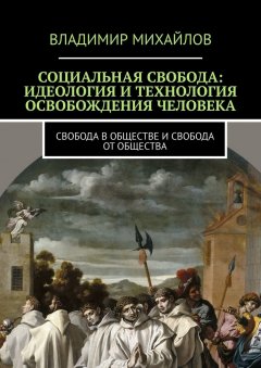 Владимир Михайлов - Социальная свобода: идеология и технология освобождения человека. Свобода в обществе и свобода от общества